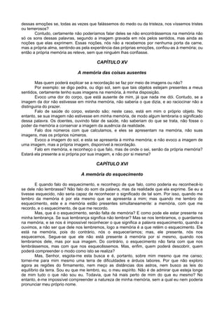 dessas emoções se, todas as vezes que falássemos do medo ou da tristeza, nos víssemos tristes
ou temerosos?
       Contudo, certamente não poderíamos falar deles se não encontrássemos na memória não
só os sons dessas palavras, segundo a imagem gravada em nós pelos sentidos, mas ainda as
noções que elas exprimem. Essas noções, nós não a recebemos por nenhuma porta da carne,
mas a própria alma, sentindo-as pela experiência das próprias emoções, confiou-as à memória; ou
então a própria memória as reteve, sem que ninguém lhas confiasse.

                                       CAPÍTULO XV

                             A memória das coisas ausentes

        Mas quem poderá explicar se a recordação se faz por meio de imagens ou não?
        Por exemplo: se digo pedra, ou digo sol, sem que tais objetos estejam presentes a meus
sentidos, certamente tenho suas imagens na memória, à minha disposição.
        Evoco uma dor do corpo, que está ausente de mim, já que nada me dói. Contudo, se a
imagem da dor não estivesse em minha memória, não saberia o que dizia, e ao raciocinar não a
distinguiria do prazer.
        Falo de saúde do corpo, estando são; neste caso, está em mim o próprio objeto. No
entanto, se sua imagem não estivesse em minha memória, de modo algum lembraria o significado
dessa palavra. Os doentes, ouvindo falar de saúde, não saberiam do que se trata, não fosse o
poder da memória a conservar a imagem da ausência da realidade.
        Falo dos números com que calculamos, e eles se apresentam na memória, não suas
imagens, mas os próprios números.
        Evoco a imagem do sol, e esta se apresenta à minha memória; e não evoco a imagem de
uma imagem, mas a própria imagem, disponível à recordação.
        Falo em memória, e reconheço o que falo, mas de onde o sei, senão da própria memória?
Estará ela presente a si própria por sua imagem, e não por si mesma?

                                       CAPÍTULO XVI

                               A memória do esquecimento

        E quando falo do esquecimento, e reconheço de que falo, como poderia eu reconhecê-lo
se dele não lembrasse? Não falo do som da palavra, mas da realidade que ela exprime. Se eu a
tivesse esquecido, não seria capaz de reconhecer o significado de tal som. Por isso, quando me
lembro da memória é por ela mesmo que se apresenta a mim; mas quando me lembro do
esquecimento, este e a memória estão presentes simultaneamente: a memória, com que me
recordo, e o esquecimento, de que me recordo.
        Mas, que é o esquecimento, senão falta de memória? E como pode ele estar presente na
minha lembrança. Se sua lembrança significa não lembrar? Mas se nos lembramos, o guardamos
na memória, e se nos é impossível reconhecer o que significa a palavra esquecimento, quando a
ouvimos, a não ser que dele nos lembremos, logo a memória é a que retém o esquecimento. Ele
está na memória, pois do contrário, nós o esqueceríamos; mas, ele presente, nós nos
esquecemos. Segue-se que ele não está presente à memória por si mesmo, quando nos
lembramos dele, mas por sua imagem. Do contrário, o esquecimento não faria com que nos
lembrássemos, mas com que nos esquecêssemos. Mas, enfim, quem poderá descobrir, quem
poderá compreender o modo como isto se realiza?
        Mas, Senhor, esgota-me esta busca e é, portanto, sobre mim mesmo que me canso;
tornei-me para mim mesmo uma terra de dificuldades e árduos labores. Por que não exploro
agora as regiões do firmamento, nem meço as distâncias dos astros, nem busco as leis do
equilíbrio da terra. Sou eu que me lembro, eu, o meu espírito. Não é de admirar que esteja longe
de mim tudo o que não sou eu. Todavia, que há mais perto de mim do que eu mesmo? No
entanto, é-me impossível compreender a natureza de minha memória, sem a qual eu nem poderia
pronunciar meu próprio nome.
 