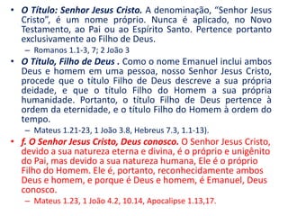 O Título: Senhor Jesus Cristo. A denominação, “Senhor Jesus Cristo”, é um nome próprio. Nunca é aplicado, no Novo Testamento, ao Pai ou ao Espírito Santo. Pertence portanto exclusivamente ao Filho de Deus. Romanos 1.1-3, 7; 2 João 3 O Título, Filho de Deus . Como o nome Emanuel inclui ambos Deus e homem em uma pessoa, nosso Senhor Jesus Cristo, procede que o título Filho de Deus descreve a sua própria deidade, e que o título Filho do Homem a sua própria humanidade. Portanto, o título Filho de Deus pertence à ordem da eternidade, e o título Filho do Homem à ordem do tempo. Mateus 1.21-23, 1 João 3.8, Hebreus 7.3, 1.1-13). f. O Senhor Jesus Cristo, Deus conosco.O Senhor Jesus Cristo, devido a sua natureza eterna e divina, é o próprio e unigênito do Pai, mas devido a sua natureza humana, Ele é o próprio Filho do Homem. Ele é, portanto, reconhecidamente ambos Deus e homem, e porque é Deus e homem, é Emanuel, Deus conosco. Mateus 1.23, 1 João 4.2, 10.14, Apocalipse 1.13,17. 