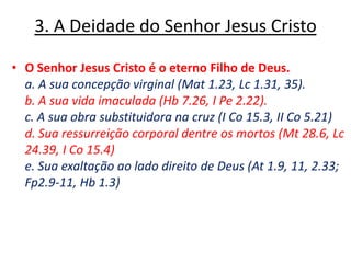 3. A Deidade do Senhor Jesus Cristo O Senhor Jesus Cristo é o eterno Filho de Deus.	a. A sua concepção virginal (Mat 1.23, Lc 1.31, 35). 	b. A sua vida imaculada (Hb 7.26, I Pe 2.22). 	c. A sua obra substituidora na cruz (I Co 15.3, II Co 5.21) 	d. Sua ressurreição corporal dentre os mortos (Mt 28.6, Lc 24.39, I Co 15.4) 	e. Sua exaltação ao lado direito de Deus (At 1.9, 11, 2.33; Fp2.9-11, Hb 1.3) 
