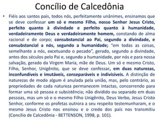 Concílio de CalcedôniaFiéis aos santos pais, todos nós, perfeitamente unânimes, ensinamos que se deve confessar um só e mesmo Filho, nosso Senhor Jesus Cristo, perfeito quanto à divindade e perfeito quanto à humanidade, verdadeiramente Deus e verdadeiramente homem, constando de alma racional e de corpo; consubstancial ao Pai, segundo a divindade, e consubstancial a nós, segundo a humanidade; “em todas as coisas, semelhante a nós, excetuando o pecado”, gerado, segundo a divindade, antes dos séculos pelo Pai e, segundo a humanidade, por nós e para nossa salvação, gerado da Virgem Maria, mãe de Deus. Um só e mesmo Cristo, Filho, Senhor, Unigênito, que se deve confessar, em duas naturezas, inconfundíveis e imutáveis, conseparáveis e indivisíveis. A distinção de naturezas de modo algum é anulada pela união, mas, pelo contrário, as propriedades de cada natureza permanecem intactas, concorrendo para formar uma só pessoa e subsistência; não dividido ou separado em duas pessoas, mas um só e o mesmo Filho Unigênito, Deus Verbo, Jesus Cristo Senhor, conforme os profetas outrora a seu respeito testemunharam, e o mesmo Jesus Cristo nos ensinou e o credo dos pais nos transmitiu (Concílio de Calcedônia - BETTENSON, 1998, p. 101). 