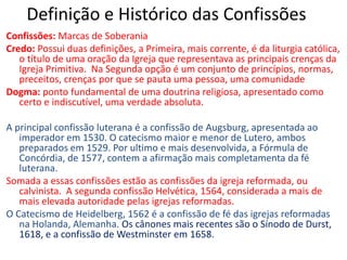 Definição e Histórico das ConfissõesConfissões: Marcas de SoberaniaCredo: Possui duas definições, a Primeira, mais corrente, é da liturgia católica, o título de uma oração da Igreja que representava as principais crenças da Igreja Primitiva.  Na Segunda opção é um conjunto de princípios, normas, preceitos, crenças por que se pauta uma pessoa, uma comunidadeDogma: ponto fundamental de uma doutrina religiosa, apresentado como certo e indiscutível, uma verdade absoluta. A principal confissão luterana é a confissão de Augsburg, apresentada ao imperador em 1530. O catecismo maior e menor de Lutero, ambos preparados em 1529. Por ultimo e mais desenvolvida, a Fórmula de Concórdia, de 1577, contem a afirmação mais completamenta da fé luterana.Somada a essas confissões estão as confissões da igreja reformada, ou calvinista. A segunda confissão Helvética, 1564, considerada a mais de mais elevada autoridade pelas igrejas reformadas. O Catecismo de Heidelberg, 1562 é a confissão de fé das igrejas reformadas na Holanda, Alemanha. Os cânones mais recentes são o Sínodo de Durst, 1618, e a confissão de Westminster em 1658.