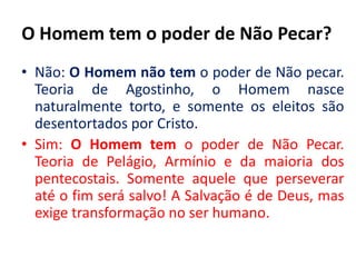 O Homem tem o poder de Não Pecar?Não: O Homem não tem o poder de Não pecar. Teoria de Agostinho, o Homem nasce naturalmente torto, e somente os eleitos são desentortados por Cristo. Sim: O Homem tem o poder de Não Pecar. Teoria de Pelágio, Armínio e da maioria dos pentecostais. Somente aquele que perseverar até o fim será salvo! A Salvação é de Deus, mas exige transformação no ser humano.