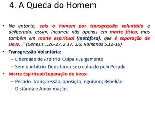 4. A Queda do HomemNo entanto, caiu o homem por transgressão voluntária e deliberada, assim, incorreu não apenas em morte física, mas também em morte espiritual (metáfora), que é separação de Deus. .” (Gênesis 1.26-27, 2.17, 3.6; Romanos 5.12-19) Transgressão Voluntária:Liberdade de Arbítrio: Culpa e JulgamentoSem o Arbítrio, Deus torna-se o culpado pelo PecadoMorte Espiritual/Separação de Deus:Pecado: Transgressão; oposição; egoismo; RebeliãoDistância e Aproximação.