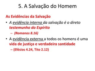 5. A Salvação do HomemAs Evidências da Salvação A evidência interna da salvação é o direto testemunho do Espírito (Romanos 8.16)A evidência externa a todos os homens é uma vida de justiça e verdadeira santidade (Efésios 4.24, Tito 2.12) 