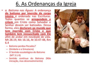 6. As Ordenanças da Igreja a. Batismo nas Águas: A ordenança do batismo por imersão do corpo inteiro é ordenada nas Escrituras. Todos quantos se arrependem e crêemem Cristo como Salvador e Senhor devem ser batizados. Dessa forma, eles declaram ao mundo que tem morrido com Cristo e que também tem ressuscitado com Eleafim de andar em novidade de vida. Mt 28.19, Mc 16.16, At 10.47-48, Rm 6.4Batismo perdoa Pecados?  (Símbolo e o Simulacro)O Sentido escatológico do Batismo       (MT 3:1-9)Sentido contínuo do Batismo (Não iniciação, mas desenvolvimento)
