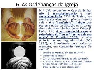 6. As Ordenanças da Igreja b. A Ceia do Senhor: A Ceia do Senhor não é transubstanciação e nem consubstanciação. A Ceia do Senhor, que consiste dos elementos - pão e o fruto da vide - é o “santíssimo” símbolo que expressa nossa participação na natureza divina de nosso Senhor Jesus Cristo (2 Pedro 1.4); é um memorial sacroe soleníssimo do “seu sofrimento e da sua morte” (1 Coríntios 11.26); e uma profecia de sua segunda vinda (1Co 11:26); e é ordenada para todos os membros, em comunhão “até que Ele venha!” Símbolo da Morte ou Símbolo da Vitória?Comunhão de Mesa? (Dar Graças pelo alimento ou pela comunhão)A Ceia é Santa? A Ceia Abençoa? Confere Graça? (Ceia para Pecadores Remidos)Deixar de tomar a Ceia é Negar Cristo!