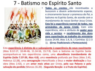 7 - Batismo no Espírito SantoTodos os crentes são incentivados a buscarem e devem ardentemente esperar, e sinceramente buscar a promessa do Pai, o batismo no Espírito Santo, de acordo com o mandamento de nosso Senhor Jesus Cristo. Esta foi a experiência normal de todos, nos primórdios da igreja Cristã. Com esta experiência, vêm o atributo de poder para vida e serviço, o recebimento dos dons para capacitação ao trabalho do ministério (Lucas 24.49, Atos 1.4, 8, 1 Coríntios 12.1-3 1).   (Erros Tradicionais e Pentecostais)Esta experiência é distinta de e subseqüente à experiência do novo nascimento (Atos 8.12-17, 10.44-46, 11.14-16, 15.7-9). Com o batismo noEspírito Santo acompanham-se tais experiências como,uma abundância transbordante do Espírito (João 7.37-39, Atos 4.8), uma reverência profunda por Deus (Atos 2.43, Hebreus 12.28), uma consagração intensificada a Deus e maior dedicação a Sua obra (Atos 2.42), e um amor mais ativo por Cristo, pela sua Palavra e pela salvação do perdido (Marcos 16.20).  (Segunda Benção  e o Fruto do Espírito).