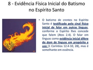 8 - Evidência Física Inicial do Batismo no Espírito Santo  O batismo de crentes no Espírito Santo é testificado pelo sinal físico inicial de falar em outras línguas, conforme o Espírito lhes concede que falem (Atos 2.4). O falar em línguas como evidência inicial difere do dom de línguas em propósito e uso (1 Coríntios 12.4-10, 28), mas é semelhante em essência. 
