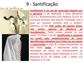 9 - SantificaçãoSantificação é um ato de separação daquilo que é perverso, e de dedicação a Deus (Romanos 12.1-2, I Tessalonicenses 5.23, Hebreus 13.12). As Escrituras ensinam uma vida de “santidade, sem a qual ser humano nenhum verá o Senhor” (Hebreus 12.14). Pelo poder do Espírito Santo, nós somos capazes de obedecer ao mandamento. “Sede santos, porque eu sou santo” (1 Pedro 1.15,16). Santificação é realizada no crente pelo reconhecimento de nossa identificação individual com Cristo em sua morte e ressurreição, e pela fé, crendo diariamente no fato desta união, e oferecendo todas as faculdades do nosso ser continuamente ao domínio do Espírito Santo (Romanos 6.1-11, 13, Romanos 8.1-2, 13, Gálata 2.20, 1 Pedro 1.5, Filipenses 2.12-13). 