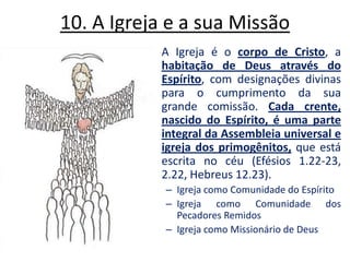10. A Igreja e a sua Missão A Igreja é o corpo de Cristo, a habitação de Deus através do Espírito, com designações divinas para o cumprimento da sua grande comissão. Cada crente, nascido do Espírito, é uma parte integral da Assembleia universal e igreja dos primogênitos, que está escrita no céu (Efésios 1.22-23, 2.22, Hebreus 12.23). Igreja como Comunidade do EspíritoIgreja como Comunidade dos Pecadores RemidosIgreja como Missionário de Deus