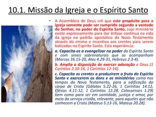 10.1. Missão da Igreja e o Espírito Santo A Assembleia de Deus crê que este propósito para a igreja somente pode ser cumprido segundo a vontade do Senhor, no poder do Espírito Santo, cujo ministério existe expressamente para dar ênfase contínua na vida da igreja no padrão apostólico do Novo Testamento através do ensino e incentivo aos crentes para serem batizados no Espírito Santo. Esta experiência:a. Capacita-os a evangelizar no poder do Espírito Santo e com sinais sobrenaturais que os acompanham (Marcos 16.15-20, Atos 4.29-31, Hebreus 2.3-4). b. Amplia a disposição de exercer adoração a Deus (1 Coríntios 2.10-16, 1 Coríntios 12-14). c. Capacita os crentes a produzirem o fruto do Espírito Santo e exercerem os dons e os ministérios como nos tempos do Novo Testamento, para a edificação do corpo de Cristo (Gálatas 5.22-26, 1 Coríntios 14.12, Efésios 4.11-12, 1 Coríntios 12.28, Colossenses 1.29) bem como para ser em santidade, justiça e amor, por meio do serviço cristão, relevante, para aqueles que não conhecem a Cristo.(Mateus 5.13-16, Mateus 20.28). 