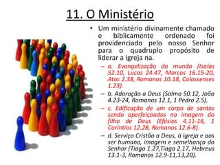 11. O Ministério Um ministério divinamente chamado e biblicamente ordenado foi providenciado pelo nosso Senhor para o quadruplo propósito de liderar a Igreja na. a. Evangelização do mundo (Isaías 52.10, Lucas 24.47, Marcos 16.15-20, Atos 2.38, Romanos 10.18, Colossenses 1.23). b. Adoração a Deus (Salmo 50.12, João 4.23-24, Romanos 12.1, 1 Pedro 2.5). c. Edificação de um corpo de santos sendo aperfeiçoados na imagem do filho de Deus (Efésios 4.11-16, 1 Coríntios 12.28, Romanos 12.6-8). d. Serviço Cristão a Deus, à igreja e aos ser humano, imagem e semelhança do Senhor (Tiago 1.27,Tiago 2.17, Hebreus 13.1-3, Romanos 12.9-11,13,20). 