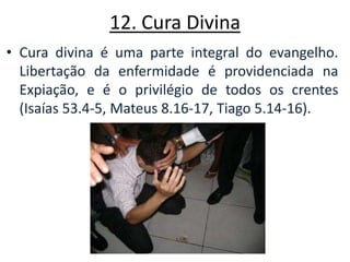 12. Cura Divina Cura divina é uma parte integral do evangelho. Libertação da enfermidade é providenciada na Expiação, e é o privilégio de todos os crentes (Isaías 53.4-5, Mateus 8.16-17, Tiago 5.14-16). 