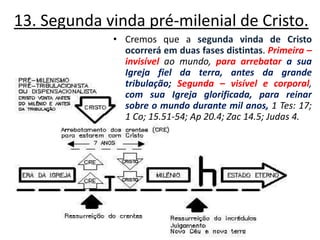 13. Segunda vinda pré-milenial de Cristo. Cremos que a segunda vinda de Cristo ocorrerá em duas fases distintas. Primeira – invisível ao mundo, para arrebatar a sua Igreja fiel da terra, antes da grande tribulação;Segunda – visível e corporal, com sua Igreja glorificada, para reinar sobre o mundo durante mil anos, 1 Tes: 17; 1 Co; 15.51-54; Ap 20.4; Zac 14.5; Judas 4. 