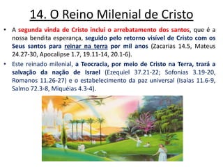 14. O Reino Milenial de Cristo A segunda vinda de Cristo inclui o arrebatamento dos santos, que é a nossa bendita esperança, seguido pelo retorno visível de Cristo com os Seus santos para reinar na terra por mil anos (Zacarias 14.5, Mateus 24.27-30, Apocalipse 1.7, 19.11-14, 20.1-6). Este reinado milenial, a Teocracia, por meio de Cristo na Terra, trará a salvação da nação de Israel (Ezequiel 37.21-22; Sofonias 3.19-20, Romanos 11.26-27) e o estabelecimento da paz universal (Isaías 11.6-9, Salmo 72.3-8, Miquéias 4.3-4). 