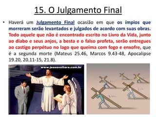 15. O Julgamento Final Haverá um Julgamento Finalocasião em que os ímpios que morreram serão levantados e julgados de acordo com suas obras.Todo aquele que não é encontrado escrito no Livro da Vida, junto ao diabo e seus anjos, a besta e o falso profeta, serão entregues ao castigo perpétuo no lago que queima com fogo e enxofre, que é a segunda morte (Mateus 25.46, Marcos 9.43-48, Apocalipse 19.20, 20.11-15, 21.8). 