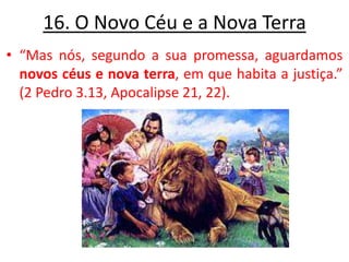 16. O Novo Céu e a Nova Terra “Mas nós, segundo a sua promessa, aguardamos novos céus e nova terra, em que habita a justiça.” (2 Pedro 3.13, Apocalipse 21, 22). 