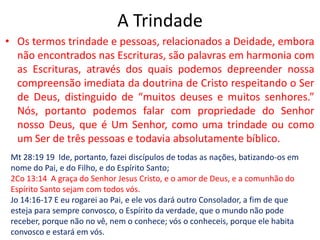 A TrindadeOs termos trindade e pessoas, relacionados a Deidade, embora não encontrados nas Escrituras, são palavras em harmonia com as Escrituras, através dos quais podemos depreender nossa compreensão imediata da doutrina de Cristo respeitando o Ser de Deus, distinguido de “muitos deuses e muitos senhores.” Nós, portanto podemos falar com propriedade do Senhor nosso Deus, que é Um Senhor, como uma trindade ou como um Ser de três pessoas e todavia absolutamente bíblico. Mt 28:19 19  Ide, portanto, fazei discípulos de todas as nações, batizando-os em nome do Pai, e do Filho, e do Espírito Santo;2Co 13:14  A graça do Senhor Jesus Cristo, e o amor de Deus, e a comunhão do Espírito Santo sejam com todos vós.Jo 14:16-17 E eu rogarei ao Pai, e ele vos dará outro Consolador, a fim de que esteja para sempre convosco, o Espírito da verdade, que o mundo não pode receber, porque não no vê, nem o conhece; vós o conheceis, porque ele habita convosco e estará em vós.