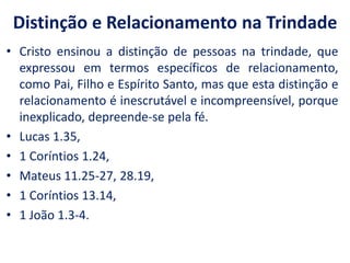 Distinção e Relacionamento na TrindadeCristo ensinou a distinção de pessoas na trindade, que expressou em termos específicos de relacionamento, como Pai, Filho e Espírito Santo, mas que esta distinção e relacionamento é inescrutável e incompreensível, porque inexplicado, depreende-se pela fé. Lucas 1.35, 1 Coríntios 1.24, Mateus 11.25-27, 28.19, 1 Coríntios 13.14, 1 João 1.3-4.