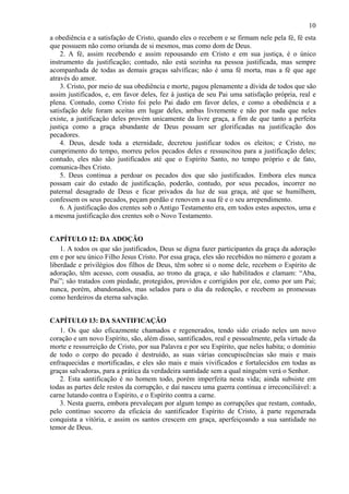 10
a obediência e a satisfação de Cristo, quando eles o recebem e se firmam nele pela fé, fé esta
que possuem não como oriunda de si mesmos, mas como dom de Deus.
2. A fé, assim recebendo e assim repousando em Cristo e em sua justiça, é o único
instrumento da justificação; contudo, não está sozinha na pessoa justificada, mas sempre
acompanhada de todas as demais graças salvíficas; não é uma fé morta, mas a fé que age
através do amor.
3. Cristo, por meio de sua obediência e morte, pagou plenamente a dívida de todos que são
assim justificados, e, em favor deles, fez à justiça de seu Pai uma satisfação própria, real e
plena. Contudo, como Cristo foi pelo Pai dado em favor deles, e como a obediência e a
satisfação dele foram aceitas em lugar deles, ambas livremente e não por nada que neles
existe, a justificação deles provém unicamente da livre graça, a fim de que tanto a perfeita
justiça como a graça abundante de Deus possam ser glorificadas na justificação dos
pecadores.
4. Deus, desde toda a eternidade, decretou justificar todos os eleitos; e Cristo, no
cumprimento do tempo, morreu pelos pecados deles e ressuscitou para a justificação deles;
contudo, eles não são justificados até que o Espírito Santo, no tempo próprio e de fato,
comunica-lhes Cristo.
5. Deus continua a perdoar os pecados dos que são justificados. Embora eles nunca
possam cair do estado de justificação, poderão, contudo, por seus pecados, incorrer no
paternal desagrado de Deus e ficar privados da luz de sua graça, até que se humilhem,
confessem os seus pecados, peçam perdão e renovem a sua fé e o seu arrependimento.
6. A justificação dos crentes sob o Antigo Testamento era, em todos estes aspectos, uma e
a mesma justificação dos crentes sob o Novo Testamento.
CAPÍTULO 12: DA ADOÇÃO
1. A todos os que são justificados, Deus se digna fazer participantes da graça da adoração
em e por seu único Filho Jesus Cristo. Por essa graça, eles são recebidos no número e gozam a
liberdade e privilégios dos filhos de Deus, têm sobre si o nome dele, recebem o Espírito de
adoração, têm acesso, com ousadia, ao trono da graça, e são habilitados e clamam: “Aba,
Pai”; são tratados com piedade, protegidos, providos e corrigidos por ele, como por um Pai;
nunca, porém, abandonados, mas selados para o dia da redenção, e recebem as promessas
como herdeiros da eterna salvação.
CAPÍTULO 13: DA SANTIFICAÇÃO
1. Os que são eficazmente chamados e regenerados, tendo sido criado neles um novo
coração e um novo Espírito, são, além disso, santificados, real e pessoalmente, pela virtude da
morte e ressurreição de Cristo, por sua Palavra e por seu Espírito, que neles habita; o domínio
de todo o corpo do pecado é destruído, as suas várias concupiscências são mais e mais
enfraquecidas e mortificadas, e eles são mais e mais vivificados e fortalecidos em todas as
graças salvadoras, para a prática da verdadeira santidade sem a qual ninguém verá o Senhor.
2. Esta santificação é no homem todo, porém imperfeita nesta vida; ainda subsiste em
todas as partes dele restos da corrupção, e daí nasceu uma guerra contínua e irreconciliável: a
carne lutando contra o Espírito, e o Espírito contra a carne.
3. Nesta guerra, embora prevaleçam por algum tempo as corrupções que restam, contudo,
pelo contínuo socorro da eficácia do santificador Espírito de Cristo, à parte regenerada
conquista a vitória, e assim os santos crescem em graça, aperfeiçoando a sua santidade no
temor de Deus.
 