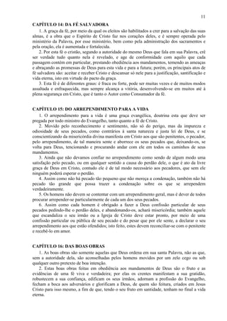 11
CAPÍTULO 14: DA FÉ SALVADORA
1. A graça da fé, por meio da qual os eleitos são habilitados a crer para a salvação das suas
almas, é a obra que o Espírito de Cristo faz nos corações deles, e é sempre operada pelo
ministério da Palavra, por esse ministério, bem como pela administração dos sacramentos e
pela oração, ela é aumentada e fortalecida.
2. Por esta fé o cristão, segundo a autoridade do mesmo Deus que fala em sua Palavra, crê
ser verdade tudo quanto nela é revelado, e age de conformidade com aquilo que cada
passagem contém em particular, prestando obediência aos mandamentos, temendo as ameaças
e abraçando as promessas de Deus para esta vida e para a futura; porém, os principais atos de
fé salvadora são: aceitar e receber Cristo e descansar só nele para a justificação, santificação e
vida eterna, isto em virtude do pacto da graça.
3. Esta fé é de diferentes graus: é fraca ou forte, pode ser muitas vezes e de muitos modos
assaltada e enfraquecida, mas sempre alcança a vitória, desenvolvendo-se em muitos até à
plena segurança em Cristo, que é tanto o Autor como Consumador da fé.
CAPÍTULO 15: DO ARREPENDIMENTO PARA A VIDA
1. O arrependimento para a vida é uma graça evangélica, doutrina esta que deve ser
pregada por todo ministro do Evangelho, tanto quanto a fé de Cristo.
2. Movido pelo reconhecimento e sentimento, não só do perigo, mas da impureza e
odiosidade de seus pecados, como contrários à santa natureza e justa lei de Deus, e se
conscientizando da misericórdia divina manifesta em Cristo aos que são penitentes, o pecador,
pelo arrependimento, de tal maneira sente e aborrece os seus pecados que, deixando-os, se
volta para Deus, tencionando e procurando andar com ele em todos os caminhos de seus
mandamentos.
3. Ainda que não devamos confiar no arrependimento como sendo de algum modo uma
satisfação pelo pecado, ou em qualquer sentido a causa do perdão dele, o que é ato da livre
graça de Deus em Cristo, contudo ele é de tal modo necessário aos pecadores, que sem ele
ninguém poderá esperar o perdão.
4. Assim como não há pecado tão pequeno que não mereça a condenação, também não há
pecado tão grande que possa trazer a condenação sobre os que se arrependem
verdadeiramente.
5. Os homens não devem se contentar com um arrependimento geral, mas é dever de todos
procurar arrepender-se particularmente de cada um dos seus pecados.
6. Assim como cada homem é obrigado a fazer a Deus confissão particular de seus
pecados pedindo-lhe o perdão deles, e abandonando-os, achará misericórdia; também aquele
que escandaliza o seu irmão ou a Igreja de Cristo deve estar pronto, por meio de uma
confissão particular ou pública de seu pecado e do pesar que por ele sente, a declarar o seu
arrependimento aos que estão ofendidos; isto feito, estes devem reconciliar-se com o penitente
e recebê-lo em amor.
CAPÍTULO 16: DAS BOAS OBRAS
1. As boas obras são somente aquelas que Deus ordena em sua santa Palavra, não as que,
sem a autoridade dela, são aconselhadas pelos homens movidos por um zelo cego ou sob
qualquer outro pretexto de boa intenção.
2. Estas boas obras feitas em obediência aos mandamentos de Deus são o fruto e as
evidências de uma fé viva e verdadeira; por elas os crentes manifestam a sua gratidão,
robustecem a sua confiança, edificam os seus irmãos, adornam a profissão do Evangelho,
fecham a boca aos adversários e glorificam a Deus, de quem são feitura, criados em Jesus
Cristo para isso mesmo, a fim de que, tendo o seu fruto em santidade, tenham no final a vida
eterna.
 