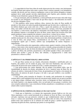 12
3. A capacidade de fazer boas obras de modo algum provém dos crentes, mas inteiramente
do Espírito Santo para operar neles tanto o querer como o realizar segundo o seu beneplácito;
contudo, não devem, por isso, tornar-se negligentes, como se não fossem obrigados a cumprir
qualquer dever senão quando movidos especialmente pelo Espírito; pelo contrário, devem
esforçar-se por dinamizar a graça de Deus que neles está.
4. Os que alcançam, pela sua obediência, a maior perfeição possível nesta vida estão longe
de exceder as suas obrigações e fazer mais do que Deus requer, e são deficientes em muitos
dos deveres obrigados a fazer.
5. Não podemos, pelas nossas melhores obras, merecer das mãos de Deus perdão de
pecado ou vida eterna, em razão da grande desproporção que há entre elas e a glória por vir, e
da infinita distância que existe entre nós e Deus, a quem não podemos ser úteis por meio
delas, nem saldar a dívida dos nossos pecados anteriores; e porque, como boas, procedem de
seu Espírito; e, como nossas, são impuras e misturadas com tanta fraqueza e imperfeição, que
não podemos suportar a severidade do juízo de Deus; assim, depois que tivermos feito tudo
quanto podemos, temos cumprido tão somente o nosso dever, e somos servos inúteis.
6. Não obstante, as pessoas dos crentes sendo aceitas por meio de Cristo, suas obras são
também aceitas por ele, não como se fossem, nesta vida, inteiramente perfeitas e irreprováveis
à vista de Deus, mas porque Deus, considerando-as em seu Filho, é servido aceitar e
recompensar aquilo que é sincero, embora seja acompanhado de muitas fraquezas e
imperfeições.
7. As obras feitas pelos não regenerados, embora sejam, quanto à matéria, coisas que Deus
ordena, e úteis tanto a eles mesmos quanto aos outros, contudo, porque procedem de corações
não purificados pela fé, não são feitas devidamente segundo a Palavra; nem para um fim justo
a glória é de Deus; são, portanto, pecaminosas e não podem agradar a Deus, nem preparar o
homem para receber a graça de Deus; não obstante, o negligenciá-las é ainda mais
pecaminoso e ofensivo a Deus.
CAPÍTULO 17: DA PERSEVERANÇA DOS SANTOS
1. Os que Deus aceitou em seu Amado, eficazmente chamados e santificados pelo seu
Espírito, não podem cair do estado de graça, nem total nem finalmente; mas com toda a
certeza hão de perseverar nesse estado até ao fim, e estarão eternamente salvos.
2. Esta perseverança dos santos depende, não do próprio livre-arbítrio deles, mas da
imutabilidade do decreto da eleição, procedente do livre e imutável amor de Deus Pai, da
eficácia do mérito e intercessão de Jesus Cristo, da permanência do Espírito e da semente de
Deus neles, da natureza do pacto da graça e de tudo o que gera também a sua exatidão e
infalibilidade.
3. Eles, porém, pelas tentações de Satanás e do mundo, pelo predomínio da corrupção
restante deles e pela negligência dos meios de sua preservação, podem cair em graves pecados
e, por algum tempo, continuar neles; incorrem, assim, no desagrado de Deus, entristecem o
seu Santo Espírito e, em alguma medida, vêm a ser privados de suas graças e confortos; têm
seus corações endurecidos e suas consciências feridas; prejudicam e escandalizam os outros e
atraem sobre si juízos temporais.
CAPÍTULO 18: DA CERTEZA DA GRAÇA E DA SALVAÇÃO
1. Ainda que os hipócritas e os demais não regenerados possam iludir-se em vão com
falsas esperanças e com a carnal presunção de se acharem no favor de Deus e em estado de
salvação, esperança essa que perecerá, contudo os que verdadeiramente crêem no Senhor
Jesus e o amam com sinceridade, procurando andar diante dele em toda a boa consciência,
podem nesta vida certificar-se de se acharem em estado de graça, e podem regozijar-se na
esperança da glória de Deus, esperança que jamais os envergonhará.
 