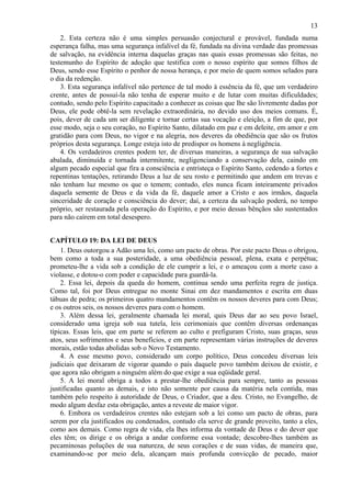 13
2. Esta certeza não é uma simples persuasão conjectural e provável, fundada numa
esperança falha, mas uma segurança infalível da fé, fundada na divina verdade das promessas
de salvação, na evidência interna daquelas graças nas quais essas promessas são feitas, no
testemunho do Espírito de adoção que testifica com o nosso espírito que somos filhos de
Deus, sendo esse Espírito o penhor de nossa herança, e por meio de quem somos selados para
o dia da redenção.
3. Esta segurança infalível não pertence de tal modo à essência da fé, que um verdadeiro
crente, antes de possuí-la não tenha de esperar muito e de lutar com muitas dificuldades;
contudo, sendo pelo Espírito capacitado a conhecer as coisas que lhe são livremente dadas por
Deus, ele pode obtê-la sem revelação extraordinária, no devido uso dos meios comuns. É,
pois, dever de cada um ser diligente e tornar certas sua vocação e eleição, a fim de que, por
esse modo, seja o seu coração, no Espírito Santo, dilatado em paz e em deleite, em amor e em
gratidão para com Deus, no vigor e na alegria, nos deveres da obediência que são os frutos
próprios desta segurança. Longe esteja isto de predispor os homens à negligência.
4. Os verdadeiros crentes podem ter, de diversas maneiras, a segurança de sua salvação
abalada, diminuída e tornada intermitente, negligenciando a conservação dela, caindo em
algum pecado especial que fira a consciência e entristeça o Espírito Santo, cedendo a fortes e
repentinas tentações, retirando Deus a luz de seu rosto e permitindo que andem em trevas e
não tenham luz mesmo os que o temem; contudo, eles nunca ficam inteiramente privados
daquela semente de Deus e da vida da fé, daquele amor a Cristo e aos irmãos, daquela
sinceridade de coração e consciência do dever; daí, a certeza da salvação poderá, no tempo
próprio, ser restaurada pela operação do Espírito, e por meio dessas bênçãos são sustentados
para não caírem em total desespero.
CAPÍTULO 19: DA LEI DE DEUS
1. Deus outorgou a Adão uma lei, como um pacto de obras. Por este pacto Deus o obrigou,
bem como a toda a sua posteridade, a uma obediência pessoal, plena, exata e perpétua;
prometeu-lhe a vida sob a condição de ele cumprir a lei, e o ameaçou com a morte caso a
violasse, e dotou-o com poder e capacidade para guardá-la.
2. Essa lei, depois da queda do homem, continua sendo uma perfeita regra de justiça.
Como tal, foi por Deus entregue no monte Sinai em dez mandamentos e escrita em duas
tábuas de pedra; os primeiros quatro mandamentos contêm os nossos deveres para com Deus;
e os outros seis, os nossos deveres para com o homem.
3. Além dessa lei, geralmente chamada lei moral, quis Deus dar ao seu povo Israel,
considerado uma igreja sob sua tutela, leis cerimoniais que contêm diversas ordenanças
típicas. Essas leis, que em parte se referem ao culto e prefiguram Cristo, suas graças, seus
atos, seus sofrimentos e seus benefícios, e em parte representam várias instruções de deveres
morais, estão todas abolidas sob o Novo Testamento.
4. A esse mesmo povo, considerado um corpo político, Deus concedeu diversas leis
judiciais que deixaram de vigorar quando o país daquele povo também deixou de existir, e
que agora não obrigam a ninguém além do que exige a sua eqüidade geral.
5. A lei moral obriga a todos a prestar-lhe obediência para sempre, tanto as pessoas
justificadas quanto as demais, e isto não somente por causa da matéria nela contida, mas
também pelo respeito à autoridade de Deus, o Criador, que a deu. Cristo, no Evangelho, de
modo algum desfaz esta obrigação, antes a reveste de maior vigor.
6. Embora os verdadeiros crentes não estejam sob a lei como um pacto de obras, para
serem por ela justificados ou condenados, contudo ela serve de grande proveito, tanto a eles,
como aos demais. Como regra de vida, ela lhes informa da vontade de Deus e do dever que
eles têm; os dirige e os obriga a andar conforme essa vontade; descobre-lhes também as
pecaminosas poluções de sua natureza, de seus corações e de suas vidas, de maneira que,
examinando-se por meio dela, alcançam mais profunda convicção de pecado, maior
 