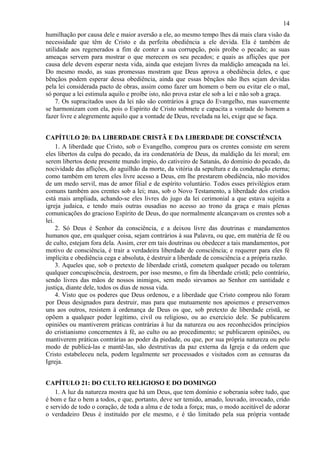 14
humilhação por causa dele e maior aversão a ele, ao mesmo tempo lhes dá mais clara visão da
necessidade que têm de Cristo e da perfeita obediência a ele devida. Ela é também de
utilidade aos regenerados a fim de conter a sua corrupção, pois proíbe o pecado; as suas
ameaças servem para mostrar o que merecem os seu pecados; e quais as aflições que por
causa dele devem esperar nesta vida, ainda que estejam livres da maldição ameaçada na lei.
Do mesmo modo, as suas promessas mostram que Deus aprova a obediência deles, e que
bênçãos podem esperar dessa obediência, ainda que essas bênçãos não lhes sejam devidas
pela lei considerada pacto de obras, assim como fazer um homem o bem ou evitar ele o mal,
só porque a lei estimula aquilo e proíbe isto, não prova estar ele sob a lei e não sob a graça.
7. Os supracitados usos da lei não são contrários à graça do Evangelho, mas suavemente
se harmonizam com ela, pois o Espírito de Cristo submete e capacita a vontade do homem a
fazer livre e alegremente aquilo que a vontade de Deus, revelada na lei, exige que se faça.
CAPÍTULO 20: DA LIBERDADE CRISTÃ E DA LIBERDADE DE CONSCIÊNCIA
1. A liberdade que Cristo, sob o Evangelho, comprou para os crentes consiste em serem
eles libertos da culpa do pecado, da ira condenatória de Deus, da maldição da lei moral; em
serem libertos deste presente mundo ímpio, do cativeiro de Satanás, do domínio do pecado, da
nocividade das aflições, do aguilhão da morte, da vitória da sepultura e da condenação eterna;
como também em terem eles livre acesso a Deus, em lhe prestarem obediência, não movidos
de um medo servil, mas de amor filial e de espírito voluntário. Todos esses privilégios eram
comuns também aos crentes sob a lei; mas, sob o Novo Testamento, a liberdade dos cristãos
está mais ampliada, achando-se eles livres do jugo da lei cerimonial a que estava sujeita a
igreja judaica, e tendo mais outras ousadias no acesso ao trono da graça e mais plenas
comunicações do gracioso Espírito de Deus, do que normalmente alcançavam os crentes sob a
lei.
2. Só Deus é Senhor da consciência, e a deixou livre das doutrinas e mandamentos
humanos que, em qualquer coisa, sejam contrários à sua Palavra, ou que, em matéria de fé ou
de culto, estejam fora dela. Assim, crer em tais doutrinas ou obedecer a tais mandamentos, por
motivo de consciência, é trair a verdadeira liberdade de consciência; e requerer para eles fé
implícita e obediência cega e absoluta, é destruir a liberdade de consciência e a própria razão.
3. Aqueles que, sob o pretexto de liberdade cristã, cometem qualquer pecado ou toleram
qualquer concupiscência, destroem, por isso mesmo, o fim da liberdade cristã; pelo contrário,
sendo livres das mãos de nossos inimigos, sem medo sirvamos ao Senhor em santidade e
justiça, diante dele, todos os dias de nossa vida.
4. Visto que os poderes que Deus ordenou, e a liberdade que Cristo comprou não foram
por Deus designados para destruir, mas para que mutuamente nos apoiemos e preservemos
uns aos outros, resistem à ordenança de Deus os que, sob pretexto de liberdade cristã, se
opõem a qualquer poder legítimo, civil ou religioso, ou ao exercício dele. Se publicarem
opiniões ou mantiverem práticas contrárias à luz da natureza ou aos reconhecidos princípios
do cristianismo concernentes à fé, ao culto ou ao procedimento; se publicarem opiniões, ou
mantiverem práticas contrárias ao poder da piedade, ou que, por sua própria natureza ou pelo
modo de publicá-las e mantê-las, são destrutivas da paz externa da Igreja e da ordem que
Cristo estabeleceu nela, podem legalmente ser processados e visitados com as censuras da
Igreja.
CAPÍTULO 21: DO CULTO RELIGIOSO E DO DOMINGO
1. A luz da natureza mostra que há um Deus, que tem domínio e soberania sobre tudo, que
é bom e faz o bem a todos, e que, portanto, deve ser temido, amado, louvado, invocado, crido
e servido de todo o coração, de toda a alma e de toda a força; mas, o modo aceitável de adorar
o verdadeiro Deus é instituído por ele mesmo, e é tão limitado pela sua própria vontade
 