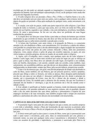 15
revelada que ele não pode ser adorado segundo as imaginações e invenções dos homens ou
sugestões de Satanás, nem sob qualquer representação visível, ou de qualquer outro modo não
prescrito nas Sagradas Escrituras.
2. O culto religioso deve ser prestado a Deus o Pai, o Filho e o Espírito Santo e só a ele;
não deve ser prestado nem aos anjos nem aos santos, nem a qualquer outra criatura; nem deve
depois da queda ser prestado a Deus pela mediação de qualquer outro, senão unicamente a de
Cristo.
3. A oração, com ação de graças, sendo uma parte especial do culto religioso, é por Deus
exigida de todos os homens; e, para que seja aceita, deve ser feita em nome do Filho, pelo
auxílio de seu Espírito, segundo a sua vontade, e isto com inteligência, reverência, humildade,
fervor, fé, amor e perseverança. Se for em voz alta, deve ser proferida em uma língua
conhecida dos presentes.
4. A oração deve ser feita por coisas lícitas e por todas as classes de homens que existem
atualmente ou que existirão no futuro; mas não deve ser feita em favor dos mortos, nem em
favor daqueles que se saiba terem cometido o pecado para a morte.
5. A leitura das Escrituras, com santo temor, a sã pregação da Palavra e a consciente
atenção a ela, em obediência a Deus, com entendimento, fé e reverência, o cântico de salmos,
com gratidão no coração bem como a devida administração e digna recepção dos sacramentos
instituídos por Cristo são partes do culto comum oferecido a Deus, além dos juramentos
religiosos, votos, jejuns solenes e ações de graça em ocasiões especiais, os quais, em seus
vários tempos e ocasiões próprias, devem ser usados de um modo santo e religioso.
6. Agora, sob o Evangelho, nem a oração, nem qualquer outro ato do culto religioso é
restrito a certo lugar, nem se torna mais aceitável por causa do lugar em que se ofereça ou
para o qual se dirija; mas Deus deve ser adorado em todo lugar, em Espírito e em verdade,
tanto em família, diariamente, e em secreto, estando cada um sozinho, como também, mais
solenemente, em assembléias públicas, que não devem ser descuidadas, nem voluntariamente
negligenciadas ou desprezadas, sempre que Deus, pela sua providência, proporcione ocasião.
7. Como é lei da natureza que, em geral, uma devida proporção de tempo seja destinada ao
culto de Deus, assim também, em sua Palavra, por um preceito positivo, moral e perpétuo,
preceito que obriga a todos os homens, em todas as épocas, Deus designou particularmente
um dia em sete para ser um sábado (= descanso) santificado por ele; desde o princípio do
mundo, até à ressurreição de Cristo, esse dia foi o último dia da semana; e desde a
ressurreição de Cristo, foi mudado para o primeiro dia da semana, dia que nas Escrituras é
chamado dia do Senhor (= domingo), e que há de continuar até o fim do mundo como o
sábado cristão.
8. Este sábado é santificado ao Senhor quando os homens, tendo devidamente preparado
os seus corações e de antemão ordenado os seus negócios comuns, não só guardam, durante
todo o dia um santo descanso das suas obras, palavras e pensamentos a respeito de seus
empregos seculares e de suas recreações, mas também ocupam todo o tempo em exercícios
públicos e particulares de culto e nos deveres de necessidade e de misericórdia.
CAPÍTULO 22: DOS JURAMENTOS LEGAIS E DOS VOTOS
1. O juramento legal é uma parte do culto religioso em que o crente, em ocasiões próprias
e com toda a solenidade, chama a Deus por testemunha do que assevera ou promete; pelo
juramento ele invoca a Deus a fim de ser julgado por ele, segundo a verdade ou a falsidade do
que jura.
2. O único nome pelo qual se deve jurar é o nome de Deus, nome que se pronunciará com
todo o santo temor e reverência; jurar, pois, falsa ou temerariamente por este glorioso e
tremendo nome, ou jurar por qualquer outra coisa é pecaminoso e abominável. Contudo,
como em assuntos de gravidade e importância, o juramento é autorizado pela Palavra de
 