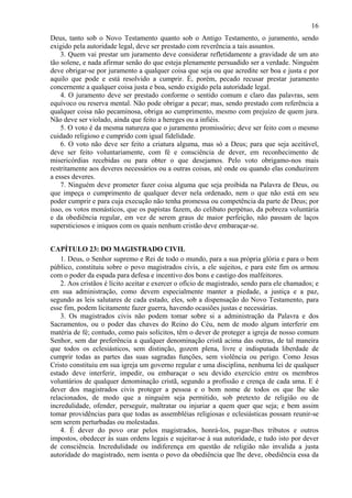 16
Deus, tanto sob o Novo Testamento quanto sob o Antigo Testamento, o juramento, sendo
exigido pela autoridade legal, deve ser prestado com reverência a tais assuntos.
3. Quem vai prestar um juramento deve considerar refletidamente a gravidade de um ato
tão solene, e nada afirmar senão do que esteja plenamente persuadido ser a verdade. Ninguém
deve obrigar-se por juramento a qualquer coisa que seja ou que acredite ser boa e justa e por
aquilo que pode e está resolvido a cumprir. É, porém, pecado recusar prestar juramento
concernente a qualquer coisa justa e boa, sendo exigido pela autoridade legal.
4. O juramento deve ser prestado conforme o sentido comum e claro das palavras, sem
equívoco ou reserva mental. Não pode obrigar a pecar; mas, sendo prestado com referência a
qualquer coisa não pecaminosa, obriga ao cumprimento, mesmo com prejuízo de quem jura.
Não deve ser violado, ainda que feito a hereges ou a infiéis.
5. O voto é da mesma natureza que o juramento promissório; deve ser feito com o mesmo
cuidado religioso e cumprido com igual fidelidade.
6. O voto não deve ser feito a criatura alguma, mas só a Deus; para que seja aceitável,
deve ser feito voluntariamente, com fé e consciência de dever, em reconhecimento de
misericórdias recebidas ou para obter o que desejamos. Pelo voto obrigamo-nos mais
restritamente aos deveres necessários ou a outras coisas, até onde ou quando elas conduzirem
a esses deveres.
7. Ninguém deve prometer fazer coisa alguma que seja proibida na Palavra de Deus, ou
que impeça o cumprimento de qualquer dever nela ordenado, nem o que não está em seu
poder cumprir e para cuja execução não tenha promessa ou competência da parte de Deus; por
isso, os votos monásticos, que os papistas fazem, do celibato perpétuo, da pobreza voluntária
e da obediência regular, em vez de serem graus de maior perfeição, não passam de laços
supersticiosos e iníquos com os quais nenhum cristão deve embaraçar-se.
CAPÍTULO 23: DO MAGISTRADO CIVIL
1. Deus, o Senhor supremo e Rei de todo o mundo, para a sua própria glória e para o bem
público, constituiu sobre o povo magistrados civis, a ele sujeitos, e para este fim os armou
com o poder da espada para defesa e incentivo dos bons e castigo dos malfeitores.
2. Aos cristãos é lícito aceitar e exercer o ofício de magistrado, sendo para ele chamados; e
em sua administração, como devem especialmente manter a piedade, a justiça e a paz,
segundo as leis salutares de cada estado, eles, sob a dispensação do Novo Testamento, para
esse fim, podem licitamente fazer guerra, havendo ocasiões justas e necessárias.
3. Os magistrados civis não podem tomar sobre si a administração da Palavra e dos
Sacramentos, ou o poder das chaves do Reino do Céu, nem de modo algum interferir em
matéria de fé; contudo, como pais solícitos, têm o dever de proteger a igreja de nosso comum
Senhor, sem dar preferência a qualquer denominação cristã acima das outras, de tal maneira
que todos os eclesiásticos, sem distinção, gozem plena, livre e indisputada liberdade de
cumprir todas as partes das suas sagradas funções, sem violência ou perigo. Como Jesus
Cristo constituiu em sua igreja um governo regular e uma disciplina, nenhuma lei de qualquer
estado deve interferir, impedir, ou embaraçar o seu devido exercício entre os membros
voluntários de qualquer denominação cristã, segundo a profissão e crença de cada uma. E é
dever dos magistrados civis proteger a pessoa e o bom nome de todos os que lhe são
relacionados, de modo que a ninguém seja permitido, sob pretexto de religião ou de
incredulidade, ofender, perseguir, maltratar ou injuriar a quem quer que seja; e bem assim
tomar providências para que todas as assembléias religiosas e eclesiásticas possam reunir-se
sem serem perturbadas ou molestadas.
4. É dever do povo orar pelos magistrados, honrá-los, pagar-lhes tributos e outros
impostos, obedecer às suas ordens legais e sujeitar-se à sua autoridade, e tudo isto por dever
de consciência. Incredulidade ou indiferença em questão de religião não invalida a justa
autoridade do magistrado, nem isenta o povo da obediência que lhe deve, obediência essa da
 