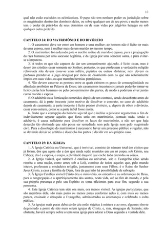 17
qual não estão excluídos os eclesiásticos. O papa não tem nenhum poder ou jurisdição sobre
os magistrados dentro dos domínios deles, ou sobre qualquer um de seu povo; e muito menos
tem o poder de privá-los de seus domínios ou de suas vidas por julgá-los hereges ou sob
qualquer outro pretexto.
CAPÍTULO 24: DO MATRIMÔNIO E DO DIVÓRCIO
1. O casamento deve ser entre um homem e uma mulher; ao homem não é lícito ter mais
de uma esposa, nem à mulher mais de um marido ao mesmo tempo.
2. O matrimônio foi ordenado para o auxílio mútuo de marido e esposa, para a propagação
da raça humana por uma sucessão legítima, e da Igreja por uma semente santa, e para evitar-
se a impureza.
3. A todos os que são capazes de dar um consentimento ajuizado, é lícito casar, mas é
dever dos cristãos casar somente no Senhor; portanto, os que professam a verdadeira religião
reformada não devem casar-se com infiéis, papistas ou outros idólatras; nem devem os
piedosos prender-se a jugo desigual por meio do casamento com os que são notoriamente
ímpios em suas vidas, ou que mantêm heresias perniciosas.
4. Não devem casar-se as pessoas entre as quais existem os graus de consangüinidade ou
afinidade proibidos na Palavra de Deus; tais casamentos incestuosos jamais poderão tornar-se
lícitos pelas leis humanas ou pelo consentimento das partes, de modo a poderem viver juntas
como marido e esposa.
5. O adultério ou a fornicação cometidos depois de um contrato, sendo descoberto antes do
casamento, dá à parte inocente justo motivo de dissolver o contrato; no caso do adultério
depois do casamento, à parte inocente é lícito propor divórcio, e, depois de obter o divórcio,
casar com outrem, como se a parte infiel fosse morta.
6. Posto que a corrupção do homem seja tal que o incline a procurar argumentos a fim de
indevidamente separar aqueles que Deus uniu em matrimônio, contudo nada, senão o
adultério, é causa suficiente para dissolver os laços do matrimônio, a não ser que haja
deserção tão obstinada que não possa ser remediada nem pela Igreja nem pelo magistrado
civil. Para a dissolução do matrimônio é necessário haver um processo público e regular, não
se devendo deixar ao arbítrio e discrição das partes o decidir em seu próprio caso.
CAPÍTULO 25: DA IGREJA
1. A Igreja Católica ou Universal, que é invisível, consiste do número total dos eleitos que
já foram, dos que agora são e dos que ainda serão reunidos em um só corpo, sob Cristo, seu
Cabeça; ela é a esposa, o corpo, a plenitude daquele que enche tudo em todas as coisas.
2. A Igreja visível, que também é católica ou universal, sob o Evangelho (não sendo
restrita a uma nação, como antes sob a Lei), consiste de todos aqueles que, pelo mundo
inteiro, professam a verdadeira religião, juntamente com seus Filhos; é o Reino do Senhor
Jesus Cristo, a casa e família de Deus, fora da qual não há possibilidade de salvação.
3. À Igreja Católica visível Cristo deu o ministério, os oráculos e as ordenanças de Deus,
para a congregação e o aperfeiçoamento dos santos, nesta vida, até ao fim do mundo, e pela
sua própria presença e pelo seu Espírito os torna eficientes para esse fim, segundo a sua
promessa.
4. Esta Igreja Católica tem sido ora mais, ora menos visível. As igrejas particulares, que
são membros dela, são mais puras ou menos puras conforme nelas é, com mais ou menos
pureza, ensinado e abraçado o Evangelho, administradas as ordenanças e celebrado o culto
público.
5. As igrejas mais puras debaixo do céu estão sujeitas à mistura e ao erro; algumas têm-se
degenerado a ponto de não mais serem igrejas de Cristo, e, sim, sinagogas de Satanás; não
obstante, haverá sempre sobre a terra uma igreja para adorar a Deus segundo a vontade dele.
 