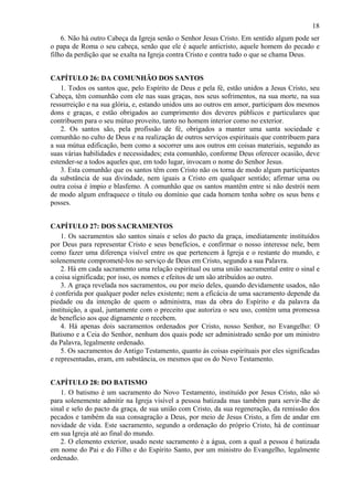 18
6. Não há outro Cabeça da Igreja senão o Senhor Jesus Cristo. Em sentido algum pode ser
o papa de Roma o seu cabeça, senão que ele é aquele anticristo, aquele homem do pecado e
filho da perdição que se exalta na Igreja contra Cristo e contra tudo o que se chama Deus.
CAPÍTULO 26: DA COMUNHÃO DOS SANTOS
1. Todos os santos que, pelo Espírito de Deus e pela fé, estão unidos a Jesus Cristo, seu
Cabeça, têm comunhão com ele nas suas graças, nos seus sofrimentos, na sua morte, na sua
ressurreição e na sua glória, e, estando unidos uns ao outros em amor, participam dos mesmos
dons e graças, e estão obrigados ao cumprimento dos deveres públicos e particulares que
contribuem para o seu mútuo proveito, tanto no homem interior como no exterior.
2. Os santos são, pela profissão de fé, obrigados a manter uma santa sociedade e
comunhão no culto de Deus e na realização de outros serviços espirituais que contribuem para
a sua mútua edificação, bem como a socorrer uns aos outros em coisas materiais, segundo as
suas várias habilidades e necessidades; esta comunhão, conforme Deus oferecer ocasião, deve
estender-se a todos aqueles que, em todo lugar, invocam o nome do Senhor Jesus.
3. Esta comunhão que os santos têm com Cristo não os torna de modo algum participantes
da substância de sua divindade, nem iguais a Cristo em qualquer sentido; afirmar uma ou
outra coisa é ímpio e blasfemo. A comunhão que os santos mantêm entre si não destrói nem
de modo algum enfraquece o título ou domínio que cada homem tenha sobre os seus bens e
posses.
CAPÍTULO 27: DOS SACRAMENTOS
1. Os sacramentos são santos sinais e selos do pacto da graça, imediatamente instituídos
por Deus para representar Cristo e seus benefícios, e confirmar o nosso interesse nele, bem
como fazer uma diferença visível entre os que pertencem à Igreja e o restante do mundo, e
solenemente comprometê-los no serviço de Deus em Cristo, segundo a sua Palavra.
2. Há em cada sacramento uma relação espiritual ou uma união sacramental entre o sinal e
a coisa significada; por isso, os nomes e efeitos de um são atribuídos ao outro.
3. A graça revelada nos sacramentos, ou por meio deles, quando devidamente usados, não
é conferida por qualquer poder neles existente; nem a eficácia de uma sacramento depende da
piedade ou da intenção de quem o administra, mas da obra do Espírito e da palavra da
instituição, a qual, juntamente com o preceito que autoriza o seu uso, contém uma promessa
de benefício aos que dignamente o recebem.
4. Há apenas dois sacramentos ordenados por Cristo, nosso Senhor, no Evangelho: O
Batismo e a Ceia do Senhor, nenhum dos quais pode ser administrado senão por um ministro
da Palavra, legalmente ordenado.
5. Os sacramentos do Antigo Testamento, quanto às coisas espirituais por eles significadas
e representadas, eram, em substância, os mesmos que os do Novo Testamento.
CAPÍTULO 28: DO BATISMO
1. O batismo é um sacramento do Novo Testamento, instituído por Jesus Cristo, não só
para solenemente admitir na Igreja visível a pessoa batizada mas também para servir-lhe de
sinal e selo do pacto da graça, de sua união com Cristo, da sua regeneração, da remissão dos
pecados e também da sua consagração a Deus, por meio de Jesus Cristo, a fim de andar em
novidade de vida. Este sacramento, segundo a ordenação do próprio Cristo, há de continuar
em sua Igreja até ao final do mundo.
2. O elemento exterior, usado neste sacramento é a água, com a qual a pessoa é batizada
em nome do Pai e do Filho e do Espírito Santo, por um ministro do Evangelho, legalmente
ordenado.
 