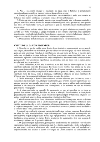 19
3. Não é necessário imergir o candidato na água, mas o batismo é corretamente
administrado derramando-se ou aspergindo-se água sobre a pessoa.
4. Não só os que de fato professam a sua fé em Cristo e obediência a ele, mas também os
filhos de pais crentes (ainda que só um deles o seja) devem ser batizados.
5. Posto que seja grande pecado menosprezar ou negligenciar esta ordenança, contudo a
graça e a salvação não se acham tão inseparavelmente ligadas a ela, que sem ela uma pessoa
não possa ser regenerada e salva, ou que todos os que são batizados sejam indubitavelmente
regenerados.
6. A eficácia do batismo não se limita ao momento em que é administrado; contudo, pelo
devido uso desta ordenança, a graça prometida é não somente oferecida, mas realmente
manifestada e conferida pelo Espírito Santo àqueles a quem ela pertence (adultos ou crianças),
segundo o conselho da própria vontade de Deus em seu tempo determinado.
7. O sacramento do batismo deve ser administrado uma só vez a uma mesma pessoa.
CAPÍTULO 29: DA CEIA DO SENHOR
1. Na noite em que foi traído, nosso Senhor Jesus instituiu o sacramento de seu corpo e de
seu sangue, chamado Ceia do Senhor, para ser observado em sua igreja até o fim do mundo,
para ser uma lembrança perpétua do sacrifício que em sua morte ele fez de si mesmo; para
selar, aos verdadeiros crentes, todos os benefícios provenientes desse sacrifício para o seu
nutrimento espiritual e crescimento nele, e seu compromisso de cumprir todos os seus deveres
para com ele, e ser um vínculo e penhor de sua comunhão com ele e uns com os outros, como
membros de seu corpo místico.
2. Neste sacramento, Cristo não é oferecido a seu Pai, nem de modo algum se faz um
sacrifício real para remissão de pecados dos vivos ou dos mortos, mas apenas se faz uma
comemoração daquela única oferenda que ele fez de si mesmo na cruz, uma vez por todas, e,
por meio dela, uma oblação espiritual de todo o louvor possível a Deus; assim, o chamado
sacrifício papal da missa, como é chamado, é sobremodo ofensivo ao único sacrifício de
Cristo, o qual é a única propiciação por todos os pecados dos eleitos.
3. Nesta ordenança, o Senhor Jesus constituiu os seus ministros para declarar ao povo a
sua palavra de instituição, orar, abençoar os elementos, pão e vinho, e assim separá-los do uso
comum para um uso sagrado; para tomar e partir o pão, tomar o cálice, dele participando
também, e dar ambos os elementos aos comungantes, e tão somente aos que se acharem
presentes na congregação.
4. A missa particular ou recepção do sacramento por um só sacerdote ou por uma só
pessoa, bem como a negação do cálice ao povo, a adoração dos elementos, a elevação ou
procissão para serem adorados, e a sua conservação para qualquer pretenso uso religioso, são
coisas contrárias à natureza deste sacramento e à instituição de Cristo.
5. Os elementos exteriores deste sacramento, devidamente consagrados ao uso ordenado
por Cristo, têm tal relação com o Cristo crucificado, que, verdadeiramente, embora só num
sentido sacramental, são às vezes chamados pelos nomes das coisas que representam, a saber,
o corpo e o sangue de Cristo; se bem que, em substância e natureza, conservam-se verdadeira
e somente pão e vinho, como eram antes.
6. A doutrina geralmente chamada transubstanciação, que ensina a mudança da substância
do pão e do vinho na substância do corpo e do sangue de Cristo, mediante a consagração por
um sacerdote ou por qualquer outro meio é algo repugnante não só à vista das Escrituras, mas
também ao senso comum e à razão; destrói a natureza do sacramento e tem sido a causa de
muitas superstições e até de grosseira idolatria.
7. Os que comungam dignamente, participando exteriormente dos elementos visíveis deste
sacramento, também recebem intimamente, pela fé, o Cristo crucificado, e todos os benefícios
de sua morte, e deles se alimentam, não carnal ou corporalmente, mas real, verdadeira e
espiritualmente; não estando o corpo e o sangue de Cristo, corporal ou carnalmente nos
 