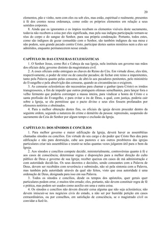 20
elementos, pão e vinho, nem com eles ou sob eles, mas estão, espiritual e realmente, presentes
à fé dos crentes nessa ordenança, como estão os próprios elementos em relação a seus
sentidos corporais.
8. Ainda que os ignorantes e os ímpios recebam os elementos visíveis deste sacramento,
todavia não recebem a coisa por eles significada, mas pela sua indigna participação tornam-se
réus do corpo e do sangue do Senhor, para sua própria condenação. Portanto, todos estes,
como são indignos de gozar comunhão com o Senhor, são também indignos da sua mesa e
não podem, sem grande pecado contra Cristo, participar destes santos mistérios nem a eles ser
admitidos, enquanto permanecerem nesse estado.
CAPÍTULO 30: DAS CENSURAS ECLESIÁSTICAS
1. O Senhor Jesus, como Rei e Cabeça da sua Igreja, nela instituiu um governo nas mãos
dos oficiais dela; governo distinto da magistratura civil.
2. A esses oficiais estão entregues as chaves do Reino do Céu. Em virtude disso, eles têm,
respectivamente, o poder de reter ou de cancelar pecados; de fechar este reino a impenitentes,
tanto pela Palavra quanto pelas censuras; de abri-lo aos pecadores penitentes, pelo ministério
do Evangelho e pela absolvição das censuras, quando as circunstâncias o exigirem.
3. As censuras eclesiásticas são necessárias para chamar e ganhar (para Cristo) os irmãos
transgressores, a fim de impedir que outros pratiquem ofensas semelhantes, para lançar fora o
velho fermento que poderia corromper a massa inteira, para vindicar a honra de Cristo e a
santa profissão do Evangelho, e para evitar a ira de Deus, a qual, com justiça, poderia cair
sobre a Igreja, se ela permitisse que o pacto divino e seus elos fossem profanados por
ofensores notórios e obstinados.
4. Para a melhor obtenção destes fins, os oficiais da igreja devem proceder dentro da
seguinte ordem, segundo a natureza do crime e demérito da pessoa: repreensão, suspensão do
sacramento da Ceia do Senhor por algum tempo e exclusão da Igreja.
CAPÍTULO 31: DOS SÍNODOS E CONCÍLIOS
1. Para melhor governo e maior edificação da Igreja, deverá haver as assembléias
chamadas sínodos ou concílios. Em virtude do seu cargo e do poder que Cristo lhes deu para
edificação e não para destruição, cabe aos pastores e aos outros presbíteros das igrejas
particulares criar tais assembléias e reunir-se nelas quantas vezes julgarem útil para o bem da
Igreja.
2. Aos sínodos e concílios compete decidir, ministerialmente, controvérsias quanto à fé e
aos casos de consciência; determinar regras e disposições para a melhor direção do culto
público de Deus e governo de sua Igreja; receber queixas em casos de má administração e
com autoridade decidi-las. Os seus decretos e decisões, sendo consoantes com a Palavra de
Deus, devem ser recebidos com reverência e submissão, não só pela sintonia com a Palavra,
mas também pela autoridade através da qual são feitos, visto que essa autoridade é uma
ordenação de Deus, designada para isso em sua Palavra.
3. Todos os sínodos e concílios, desde os tempos dos apóstolos, quer gerais quer
particulares podem errar, e muitos têm errado; eles, portanto, não devem constituir regra de fé
e prática, mas podem ser usados como auxílio em uma e outra coisa.
4. Os sínodos e concílios não devem discutir coisa alguma que não seja eclesiástica; não
devem imiscuir-se nos negócios civis do estado, a não ser por humilde petição em casos
extraordinários, ou por conselhos, em satisfação de consciência, se o magistrado civil os
convidar a fazê-lo.
 