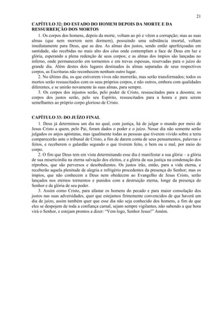 21
CAPÍTULO 32: DO ESTADO DO HOMEM DEPOIS DA MORTE E DA
RESSURREIÇÃO DOS MORTOS
1. Os corpos dos homens, depois da morte, voltam ao pó e vêem a corrupção; mas as suas
almas (que nem morrem nem dormem), possuindo uma substância imortal, voltam
imediatamente para Deus, que as deu. As almas dos justos, sendo então aperfeiçoadas em
santidade, são recebidas no mais alto dos céus onde contemplam a face de Deus em luz e
glória, esperando a plena redenção de seus corpos; e as almas dos ímpios são lançadas no
inferno, onde permanecerão em tormentos e em trevas espessas, reservadas para o juízo do
grande dia. Além destes dois lugares destinados às almas separadas de seus respectivos
corpos, as Escrituras não reconhecem nenhum outro lugar.
2. No último dia, os que estiverem vivos não morrerão, mas serão transformados; todos os
mortos serão ressuscitados com os seus próprios corpos, e não outros, embora com qualidades
diferentes, e se unirão novamente às suas almas, para sempre.
3. Os corpos dos injustos serão, pelo poder de Cristo, ressuscitados para a desonra; os
corpos dos justos serão, pelo seu Espírito, ressuscitados para a honra e para serem
semelhantes ao próprio corpo glorioso de Cristo.
CAPÍTULO 33: DO JUÍZO FINAL
1. Deus já determinou um dia no qual, com justiça, há de julgar o mundo por meio de
Jesus Cristo a quem, pelo Pai, foram dados o poder e o juízo. Nesse dia não somente serão
julgados os anjos apóstatas, mas igualmente todas as pessoas que tiverem vivido sobre a terra
comparecerão ante o tribunal de Cristo, a fim de darem conta de seus pensamentos, palavras e
feitos, e receberem o galardão segundo o que tiverem feito, o bem ou o mal, por meio do
corpo.
2. O fim que Deus tem em vista determinando esse dia é manifestar a sua glória – a glória
de sua misericórdia na eterna salvação dos eleitos, e a glória da sua justiça na condenação dos
réprobos, que são perversos e desobedientes. Os justos irão, então, para a vida eterna, e
receberão aquela plenitude de alegria e refrigério procedentes da presença do Senhor; mas os
ímpios, que não conhecem a Deus nem obedecem ao Evangelho de Jesus Cristo, serão
lançados nos eternos tormentos e punidos com a destruição eterna, longe da presença do
Senhor e da glória de seu poder.
3. Assim como Cristo, para afastar os homens do pecado e para maior consolação dos
justos nas suas adversidades, quer que estejamos firmemente convencidos de que haverá um
dia de juízo, assim também quer que esse dia não seja conhecido dos homens, a fim de que
eles se despojem de toda a confiança carnal, sejam sempre vigilantes, não sabendo a que hora
virá o Senhor, e estejam prontos a dizer: “Vem logo, Senhor Jesus!” Amém.
 