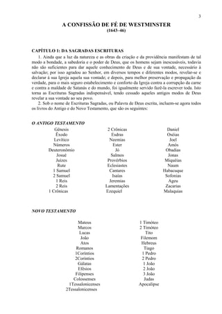 3
A CONFISSÃO DE FÉ DE WESTMINSTER
(1643–46)
CAPÍTULO 1: DA SAGRADAS ESCRITURAS
1. Ainda que a luz da natureza e as obras da criação e da providência manifestam de tal
modo a bondade, a sabedoria e o poder de Deus, que os homens sejam inescusáveis, todavia
não são suficientes para dar aquele conhecimento de Deus e de sua vontade, necessário à
salvação; por isso agradou ao Senhor, em diversos tempos e diferentes modos, revelar-se e
declarar à sua Igreja aquela sua vontade; e depois, para melhor preservação e propagação da
verdade, para o mais seguro estabelecimento e conforto da Igreja contra a corrupção da carne
e contra a maldade de Satanás e do mundo, foi igualmente servido fazê-la escrever toda. Isto
torna as Escrituras Sagradas indispensável, tendo cessado aqueles antigos modos de Deus
revelar a sua vontade ao seu povo.
2. Sob o nome de Escrituras Sagradas, ou Palavra de Deus escrita, incluem-se agora todos
os livros do Antigo e do Novo Testamento, que são os seguintes:
O ANTIGO TESTAMENTO
Gênesis
Êxodo
Levítico
Números
Deuteronômio
Josué
Juízes
Rute
1 Samuel
2 Samuel
1 Reis
2 Reis
1 Crônicas
2 Crônicas
Esdras
Neemias
Ester
Jó
Salmos
Provérbios
Eclesiastes
Cantares
Isaías
Jeremias
Lamentações
Ezequiel
Daniel
Oséias
Joel
Amós
Obadias
Jonas
Miquéias
Naum
Habacuque
Sofonias
Ageu
Zacarias
Malaquias
NOVO TESTAMENTO
Mateus
Marcos
Lucas
João
Atos
Romanos
1Coríntios
2Coríntios
Gálatas
Efésios
Filipenses
Colossenses
1Tessalonicenses
2Tessalonicenses
1 Timóteo
2 Timóteo
Tito
Filemom
Hebreus
Tiago
1 Pedro
2 Pedro
1 João
2 João
3 João
Judas
Apocalipse
 