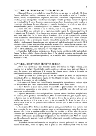 5
CAPÍTULO 2: DE DEUS E DA SANTÍSSIMA TRINDADE
1. Há um só Deus vivo e verdadeiro, o qual é infinito em seu ser e em perfeição. Ele é um
Espírito puríssimo, invisível, sem corpo, sem membros, não sujeito a paixões; é imutável,
imenso, eterno, incompreensível, onipotente, onisciente, santíssimo, completamente livre e
absoluto, e tudo faz segundo o conselho da sua própria vontade, que é reta e imutável, e para a
sua própria glória. É cheio de amor, gracioso, misericordioso, longânimo, muito bondoso e
verdadeiro galardoador dos que o buscam, e, contudo, justíssimo e terrível em seus juízos,
pois odeia todo o pecado; de modo algum terá por inocente o culpado.
2. Deus tem, em si mesmo, e de si mesmo, toda a vida, glória, bondade, e bem-
aventurança. Ele é todo-suficiente em si e para si, pois não precisa das criaturas que trouxe à
existência; não deriva delas glória alguma, mas somente manifesta a sua glória nelas, por elas,
para elas e sobre elas. Ele é a única origem de todo ser; dele, por ele e para ele são todas as
coisas e sobre elas tem ele soberano domínio para fazer com elas, para elas e sobre elas tudo
quanto quiser. Todas as coisas estão patentes e manifestas diante dele; o seu saber é infinito,
infalível e independente da criatura, de sorte que para ele nada é contingente ou incerto. Ele é
santíssimo em todos os seus conselhos, em todas as suas obras e em todos os seus preceitos.
Da parte dos anjos e dos homens e de qualquer outra criatura lhe são devidos todo culto, todo
serviço e toda obediência, que ele houve por bem exigir deles.
3. Na unidade da Divindade há três pessoas de uma mesma substância, poder e eternidade:
Deus o Pai, Deus o Filho e Deus o Espírito Santo. O Pai não é de ninguém: não é gerado, nem
procedente; o Filho é eternamente gerado do Pai; o Espírito Santo é eternamente procedente
do Pai e do Filho.
CAPÍTULO 3: DOS ETERNOS DECRETOS DE DEUS
1. Desde toda a eternidade e pelo mui sábio e santo conselho de sua própria vontade, Deus
ordenou livre e inalteravelmente tudo quanto acontece, porém de modo que nem Deus é o
autor do pecado, nem violentada é à vontade da criatura, nem é tirada a liberdade ou
contingência das causas secundárias, antes estabelecidas.
2. Ainda que sabe tudo quanto pode ou há de acontecer em todas as circunstâncias
imagináveis, Deus não decreta coisa alguma por havê-la previsto como futura, ou como coisa
que havia de acontecer em tais condições.
3. Pelo decreto de Deus e para a manifestação da sua glória, alguns homens e alguns anjos
são predestinados para a vida eterna e outros preordenados para a morte eterna.
4. Esses homens e esses anjos, assim predestinados e preordenados, são particular e
imutavelmente designados; o seu número é tão certo e definido, que não pode ser nem
aumentado nem diminuído.
5. Segundo o seu eterno e imutável propósito, e segundo o santo conselho e beneplácito de
sua vontade, antes que fosse o mundo criado, Deus escolheu em Cristo, para a glória eterna,
os homens que são predestinados para a vida; para o louvor da sua gloriosa graça ele os
escolheu de sua mera e livre graça e amor, e não por previsão de fé, ou de boas obras e
perseverança nelas, ou de qualquer outra coisa na criatura que a isso o movesse, como
condição ou causa.
6. Assim como Deus destinou os eleitos para a glória, assim também, pelo eterno e mui
livre propósito de sua vontade, preordenou todos os meios conducentes a esse fim; os que,
portanto, são eleitos, achando-se caídos em Adão, são remidos por Cristo, são eficazmente
chamados para a fé em Cristo, pelo seu Espírito que opera no tempo devido, são justificados,
adotados, santificados e guardados pelo seu poder, por meio da fé salvadora. Além dos eleitos
não há nenhum outro que seja remido por Cristo, eficazmente chamado, justificado, adotado,
santificado e salvo.
7. Segundo o inescrutável conselho de sua própria vontade, pela qual ele concede ou
recusa misericórdia, como lhe apraz, para a glória de seu soberano poder sobre as suas
 