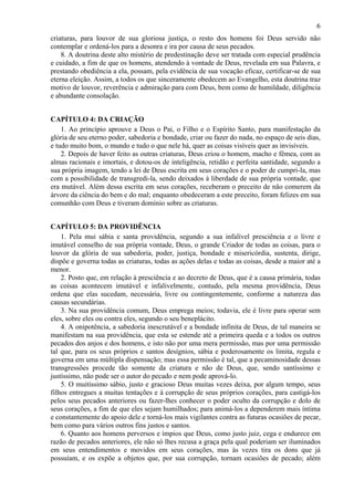 6
criaturas, para louvor de sua gloriosa justiça, o resto dos homens foi Deus servido não
contemplar e ordená-los para a desonra e ira por causa de seus pecados.
8. A doutrina deste alto mistério de predestinação deve ser tratada com especial prudência
e cuidado, a fim de que os homens, atendendo à vontade de Deus, revelada em sua Palavra, e
prestando obediência a ela, possam, pela evidência de sua vocação eficaz, certificar-se de sua
eterna eleição. Assim, a todos os que sinceramente obedecem ao Evangelho, esta doutrina traz
motivo de louvor, reverência e admiração para com Deus, bem como de humildade, diligência
e abundante consolação.
CAPÍTULO 4: DA CRIAÇÃO
1. Ao princípio aprouve a Deus o Pai, o Filho e o Espírito Santo, para manifestação da
glória de seu eterno poder, sabedoria e bondade, criar ou fazer do nada, no espaço de seis dias,
e tudo muito bom, o mundo e tudo o que nele há, quer as coisas visíveis quer as invisíveis.
2. Depois de haver feito as outras criaturas, Deus criou o homem, macho e fêmea, com as
almas racionais e imortais, e dotou-os de inteligência, retidão e perfeita santidade, segundo a
sua própria imagem, tendo a lei de Deus escrita em seus corações e o poder de cumpri-la, mas
com a possibilidade de transgredi-la, sendo deixados à liberdade de sua própria vontade, que
era mutável. Além dessa escrita em seus corações, receberam o preceito de não comerem da
árvore da ciência do bem e do mal; enquanto obedeceram a este preceito, foram felizes em sua
comunhão com Deus e tiveram domínio sobre as criaturas.
CAPÍTULO 5: DA PROVIDÊNCIA
1. Pela mui sábia e santa providência, segundo a sua infalível presciência e o livre e
imutável conselho de sua própria vontade, Deus, o grande Criador de todas as coisas, para o
louvor da glória de sua sabedoria, poder, justiça, bondade e misericórdia, sustenta, dirige,
dispõe e governa todas as criaturas, todas as ações delas e todas as coisas, desde a maior até a
menor.
2. Posto que, em relação à presciência e ao decreto de Deus, que é a causa primária, todas
as coisas acontecem imutável e infalivelmente, contudo, pela mesma providência, Deus
ordena que elas sucedam, necessária, livre ou contingentemente, conforme a natureza das
causas secundárias.
3. Na sua providência comum, Deus emprega meios; todavia, ele é livre para operar sem
eles, sobre eles ou contra eles, segundo o seu beneplácito.
4. A onipotência, a sabedoria inescrutável e a bondade infinita de Deus, de tal maneira se
manifestam na sua providência, que esta se estende até a primeira queda e a todos os outros
pecados dos anjos e dos homens, e isto não por uma mera permissão, mas por uma permissão
tal que, para os seus próprios e santos desígnios, sábia e poderosamente os limita, regula e
governa em uma múltipla dispensação; mas essa permissão é tal, que a pecaminosidade dessas
transgressões procede tão somente da criatura e não de Deus, que, sendo santíssimo e
justíssimo, não pode ser o autor do pecado e nem pode aprová-lo.
5. O muitíssimo sábio, justo e gracioso Deus muitas vezes deixa, por algum tempo, seus
filhos entregues a muitas tentações e à corrupção de seus próprios corações, para castigá-los
pelos seus pecados anteriores ou fazer-lhes conhecer o poder oculto da corrupção e dolo de
seus corações, a fim de que eles sejam humilhados; para animá-los a dependerem mais íntima
e constantemente do apoio dele e torná-los mais vigilantes contra as futuras ocasiões de pecar,
bem como para vários outros fins justos e santos.
6. Quanto aos homens perversos e ímpios que Deus, como justo juiz, cega e endurece em
razão de pecados anteriores, ele não só lhes recusa a graça pela qual poderiam ser iluminados
em seus entendimentos e movidos em seus corações, mas às vezes tira os dons que já
possuíam, e os expõe a objetos que, por sua corrupção, tornam ocasiões de pecado; além
 