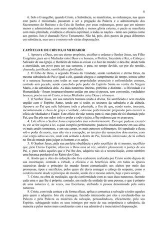 8
6. Sob o Evangelho, quando Cristo, a Substância, se manifestou, as ordenanças, nas quais
este pacto é ministrado, passaram a ser a pregação da Palavra e a administração dos
Sacramentos do Batismo e da Ceia do Senhor; por estas ordenanças, posto que em número
menor e administradas com mais simplicidade e menos glória externa, o pacto se manifesta
com mais plenitude, evidência e eficácia espiritual, a todas as nações - tanto aos judeus como
aos gentios. Isto é chamado Novo Testamento. Não há, pois, dois pactos da graça diferentes
em substância, mas um e o mesmo sob várias dispensações.
CAPÍTULO 8: DE CRISTO, O MEDIADOR
1. Aprouve a Deus, em seu eterno propósito, escolher e ordenar o Senhor Jesus, seu Filho
Unigênito, para ser o Mediador entre Deus e o homem, o Profeta, Sacerdote e Rei, o Cabeça e
Salvador de sua Igreja, o Herdeiro de todas as coisas e o Juiz do mundo; e deu-lhe, desde toda
a eternidade, um povo para ser sua semente, e para, no tempo devido, ser por ele remido,
chamado, justificado, santificado e glorificado.
2. O Filho de Deus, a segunda Pessoa da Trindade, sendo verdadeiro e eterno Deus, da
mesma substância do Pai e igual a ele, quando chegou o cumprimento do tempo, tomou sobre
si a natureza humana com todas as suas propriedades essenciais e enfermidades comuns,
contudo sem pecado, sendo concebido pelo poder do Espírito Santo no ventre da Virgem
Maria, e da substância dela. As duas naturezas inteiras, perfeitas e distintas - a Divindade e a
Humanidade - foram inseparavelmente unidas em uma só pessoa, sem conversão, verdadeiro
homem, porém um só Cristo, o único Mediador entre Deus e o homem.
3. O Senhor Jesus, em sua natureza humana unida à divina, foi santificado e sem medida
ungido com o Espírito Santo, tendo em si todos os tesouros da sabedoria e da ciência.
Aprouve ao Pai que nele habitasse toda a plenitude, a fim de que, sendo santo, inocente,
incontaminado e cheio de graça e verdade, estivesse perfeitamente preparado para exercer o
ofício de Mediador e Fiador. Este ofício ele não tomou para si, mas para ele foi chamado pelo
Pai, que lhe pôs nas mãos todo o poder e todo o juízo, e lhe ordenou que os exercesse.
4. Este ofício o Senhor Jesus empreendeu mui voluntariamente. Para que pudesse exercê-
lo, ele se fez sujeito à lei, a qual cumpriu perfeitamente, padeceu imediatamente em sua alma
os mais cruéis tormentos, e em seu corpo, os mais penosos sofrimentos; foi sepultado e ficou
sob o poder da morte, mas não viu a corrupção; ao terceiro dia ressuscitou dois mortos, com
esse corpo subiu ao céu, onde está sentado à destra do Pai, fazendo intercessão; de lá voltará
no fim do mundo para julgar os homens e os anjos.
5. O Senhor Jesus, pela sua perfeita obediência e pelo sacrifício de si mesmo, sacrifício
que, pelo Eterno Espírito, ofereceu a Deus uma só vez, satisfez plenamente à justiça de seu
Pai, e, para todos aqueles que o Pai lhe deu, adquiriu não só a reconciliação, como também
uma herança perdurável no Reino dos Céus.
6. Ainda que a obra da redenção não fora realmente realizada por Cristo senão depois de
sua encarnação, contudo a virtude, a eficácia e os benefícios dela, em todas as épocas
sucessivas desde o princípio do mundo foram comunicados aos eleitos por meio das
promessas, tipos e sacrifícios, pelos quais ele devia esmagar a cabeça da serpente, como o
cordeiro morto desde o princípio do mundo, sendo ele o mesmo ontem, hoje e para sempre.
7. Cristo, na obra de mediação, age de conformidade com as suas duas naturezas, fazendo
cada uma o que lhe é próprio; contudo, em razão da unidade de uma pessoa, o que é próprio
de uma natureza é, às vezes, nas Escrituras, atribuído à pessoa denominada pela outra
natureza.
8. Cristo, com toda certeza e de forma eficaz, aplica e comunica a salvação a todos aqueles
para quem a adquiriu. Isto ele consegue, fazendo intercessão por eles e revelando-lhes na
Palavra e pela Palavra os mistérios da salvação, persuadindo-os, eficazmente, pelo seu
Espírito, subjugando todos os seus inimigos por meio de sua onipotência e sabedoria, da
maneira e pelos meios mais condizentes com a sua admirável e inescrutável dispensação.
 