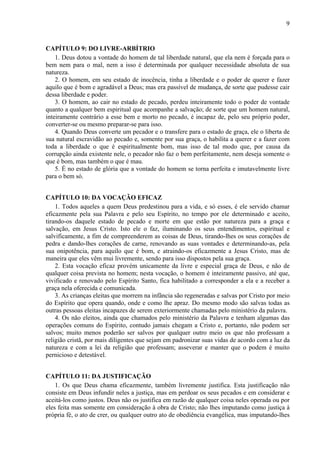 9
CAPÍTULO 9: DO LIVRE-ARBÍTRIO
1. Deus dotou a vontade do homem de tal liberdade natural, que ela nem é forçada para o
bem nem para o mal, nem a isso é determinada por qualquer necessidade absoluta de sua
natureza.
2. O homem, em seu estado de inocência, tinha a liberdade e o poder de querer e fazer
aquilo que é bom e agradável a Deus; mas era passível de mudança, de sorte que pudesse cair
dessa liberdade e poder.
3. O homem, ao cair no estado de pecado, perdeu inteiramente todo o poder de vontade
quanto a qualquer bem espiritual que acompanhe a salvação; de sorte que um homem natural,
inteiramente contrário a esse bem e morto no pecado, é incapaz de, pelo seu próprio poder,
converter-se ou mesmo preparar-se para isso.
4. Quando Deus converte um pecador e o transfere para o estado de graça, ele o liberta de
sua natural escravidão ao pecado e, somente por sua graça, o habilita a querer e a fazer com
toda a liberdade o que é espiritualmente bom, mas isso de tal modo que, por causa da
corrupção ainda existente nele, o pecador não faz o bem perfeitamente, nem deseja somente o
que é bom, mas também o que é mau.
5. É no estado de glória que a vontade do homem se torna perfeita e imutavelmente livre
para o bem só.
CAPÍTULO 10: DA VOCAÇÃO EFICAZ
1. Todos aqueles a quem Deus predestinou para a vida, e só esses, é ele servido chamar
eficazmente pela sua Palavra e pelo seu Espírito, no tempo por ele determinado e aceito,
tirando-os daquele estado de pecado e morte em que estão por natureza para a graça e
salvação, em Jesus Cristo. Isto ele o faz, iluminando os seus entendimentos, espiritual e
salvificamente, a fim de compreenderem as coisas de Deus, tirando-lhes os seus corações de
pedra e dando-lhes corações de carne, renovando as suas vontades e determinando-as, pela
sua onipotência, para aquilo que é bom, e atraindo-os eficazmente a Jesus Cristo, mas de
maneira que eles vêm mui livremente, sendo para isso dispostos pela sua graça.
2. Esta vocação eficaz provém unicamente da livre e especial graça de Deus, e não de
qualquer coisa prevista no homem; nesta vocação, o homem é inteiramente passivo, até que,
vivificado e renovado pelo Espírito Santo, fica habilitado a corresponder a ela e a receber a
graça nela oferecida e comunicada.
3. As crianças eleitas que morrem na infância são regeneradas e salvas por Cristo por meio
do Espírito que opera quando, onde e como lhe apraz. Do mesmo modo são salvas todas as
outras pessoas eleitas incapazes de serem exteriormente chamadas pelo ministério da palavra.
4. Os não eleitos, ainda que chamados pelo ministério da Palavra e tenham algumas das
operações comuns do Espírito, contudo jamais chegam a Cristo e, portanto, não podem ser
salvos; muito menos poderão ser salvos por qualquer outro meio os que não professam a
religião cristã, por mais diligentes que sejam em padronizar suas vidas de acordo com a luz da
natureza e com a lei da religião que professam; asseverar e manter que o podem é muito
pernicioso e detestável.
CAPÍTULO 11: DA JUSTIFICAÇÃO
1. Os que Deus chama eficazmente, também livremente justifica. Esta justificação não
consiste em Deus infundir neles a justiça, mas em perdoar os seus pecados e em considerar e
aceitá-los como justos. Deus não os justifica em razão de qualquer coisa neles operada ou por
eles feita mas somente em consideração à obra de Cristo; não lhes imputando como justiça à
própria fé, o ato de crer, ou qualquer outro ato de obediência evangélica, mas imputando-lhes
 