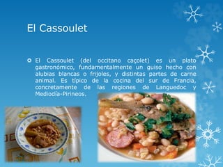 El Cassoulet
 El Cassoulet (del occitano caçolet) es un plato
gastronómico, fundamentalmente un guiso hecho con
alubias blancas o frijoles, y distintas partes de carne
animal. Es típico de la cocina del sur de Francia,
concretamente de las regiones de Languedoc y
Mediodía-Pirineos.
 
