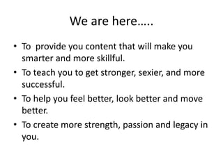 We are here…..
• To provide you content that will make you
smarter and more skillful.
• To teach you to get stronger, sexier, and more
successful.
• To help you feel better, look better and move
better.
• To create more strength, passion and legacy in
you.
 