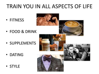 TRAIN YOU IN ALL ASPECTS OF LIFE
• FITNESS
• FOOD & DRINK
• SUPPLEMENTS
• DATING
• STYLE
 