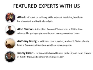 FEATURED EXPERTS WITH US
Alfred: - Expert on culinary skills, combat medicine, hand-to-
hand combat and tactical analysis.
Alon Shabo: - A Certified Personal Trainer and a PhD in bro-
science. He gets people results, and even guarantees them.
Anthony Yeung: - A fitness coach, writer, and nerd. Trains clients
from a Grammy-winner to a world- renown surgeon.
Jimmy Girot: - Indianapolis-based fitness professional. Head trainer
of Geist Fitness, and operator of jimmygerot.com
 