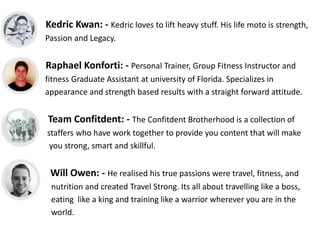 Kedric Kwan: - Kedric loves to lift heavy stuff. His life moto is strength,
Passion and Legacy.
Raphael Konforti: - Personal Trainer, Group Fitness Instructor and
fitness Graduate Assistant at university of Florida. Specializes in
appearance and strength based results with a straight forward attitude.
Team Confitdent: - The Confitdent Brotherhood is a collection of
staffers who have work together to provide you content that will make
you strong, smart and skillful.
Will Owen: - He realised his true passions were travel, fitness, and
nutrition and created Travel Strong. Its all about travelling like a boss,
eating like a king and training like a warrior wherever you are in the
world.
 