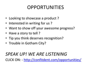 OPPORTUNITIES
• Looking to showcase a product ?
• Interested in writing for us ?
• Want to show off your awesome progress?
• Have a story to tell ?
• Tip you think deserves recognition?
• Trouble in Gotham City?
SPEAK UP! WE ARE LISTENING
CLICK ON: - http://confitdent.com/opportunities/
 
