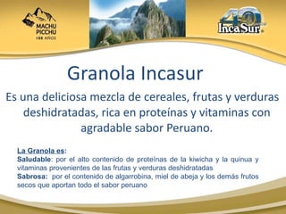 Granola Incasur Es una deliciosa mezcla de cereales, frutas y verduras deshidratadas, rica en proteínas y vitaminas con agradable sabor Peruano. La Granola es : Saludable : por el alto contenido de proteínas de la kiwicha y la quinua y vitaminas provenientes de las frutas y verduras deshidratadas Sabrosa:  por el contenido de algarrobina, miel de abeja y los demás frutos secos que aportan todo el sabor peruano 