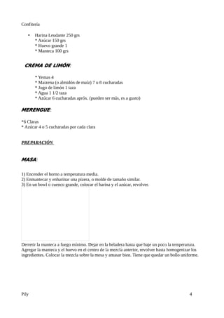 Confitería

   •   Harina Leudante 250 grs
       * Azúcar 150 grs
       * Huevo grande 1
       * Manteca 100 grs


 CREMA DE LIMÓN:

       * Yemas 4
       * Maizena (o almidón de maíz) 7 u 8 cucharadas
       * Jugo de limón 1 taza
       * Agua 1 1/2 taza
       * Azúcar 6 cucharadas apróx. (pueden ser más, es a gusto)

MERENGUE:

*6 Claras
* Azúcar 4 o 5 cucharadas por cada clara


PREPARACIÓN


MASA:


1) Encender el horno a temperatura media.
2) Enmantecar y enharinar una pizera, o molde de tamaño similar.
3) En un bowl o cuenco grande, colocar el harina y el azúcar, revolver.




Derretir la manteca a fuego mínimo. Dejar en la heladera hasta que baje un poco la temperarura.
Agregar la manteca y el huevo en el centro de la mezcla anterior, revolver hasta homogenizar los
ingredientes. Colocar la mezcla sobre la mesa y amasar bien. Tiene que quedar un bollo uniforme.




Pily                                                                                       4
 