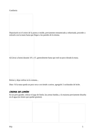 Confitería




Depositarlo en el centro de la pizera o molde, previamente enmantecada y enharinada, proceder a
estirarlo con la mano hasta que llegue a las paredes de la misma.




4) Llevar a horno durante 10' a 15', generalmente hasta que esté un poco dorada la masa.




Retirar y dejar enfriar en la ventana...

Dato: Si la masa queda un poco seca o no tiende a unirse, agregarle 2 cucharadas de leche.


CREMA DE LIMÓN:
En un jarro grande, colocar el jugo de limón, las yemas batidas, y la maizena previamente disuelta
en el agua (no tienen que quedar grumos).




Pily                                                                                         5
 