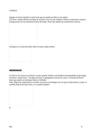 Confitería


Agregar el azúcar (probar la mezcla de que no quede tan dulce ni tan agria).
2) Llevar a fuego mínimo sin dejar de revolver, una vez que empiece a hervir, comenzará a espesar
la preparación, en ese momento retirar del fuego. Tiene que quedar de consistencia cremosa.




3) Esparcir la crema de limón sobre la masa y dejar enfriar.




MERENGUE:

1) Colocar las claras en un bowl o cuenco grande, batirlas con batidora (recomendado), hasta lograr
el famoso "punto nieve". Sin dejar de batir ir agregando el azúcar de a poco "en forma de lluvia"
hasta que quede un merengue blanco y brillante.
Nota: Algo muy importante es no batir en exceso el merengue una vez que se haya hecho, ya que va
a perder todo el aire que tiene y va a quedar líquido!




/t




Pily                                                                                        6
 